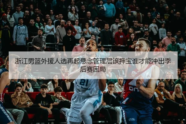浙江男篮外援人选再起悬念管理层该押宝谁才能冲出季后赛困局